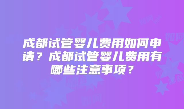 成都试管婴儿费用如何申请？成都试管婴儿费用有哪些注意事项？