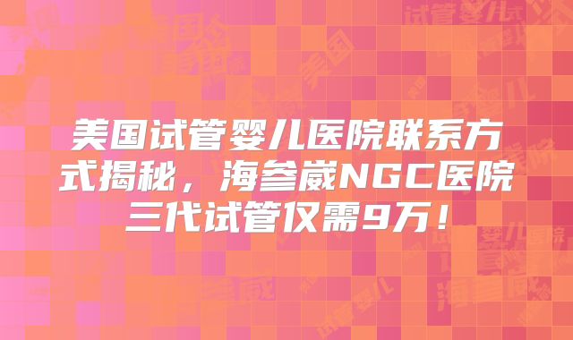 美国试管婴儿医院联系方式揭秘，海参崴NGC医院三代试管仅需9万！
