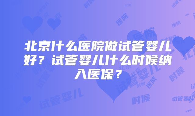 北京什么医院做试管婴儿好?试管婴儿什么时候纳入医保?