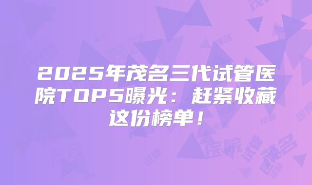 2025年茂名三代试管医院TOP5曝光：赶紧收藏这份榜单！