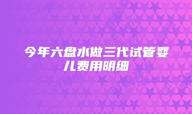 今年六盘水做三代试管婴儿费用明细