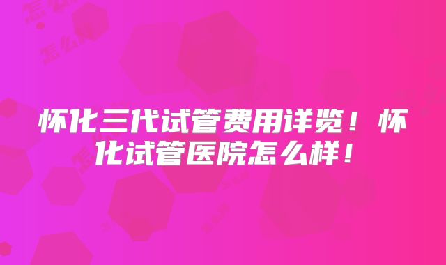 怀化三代试管费用详览！怀化试管医院怎么样！