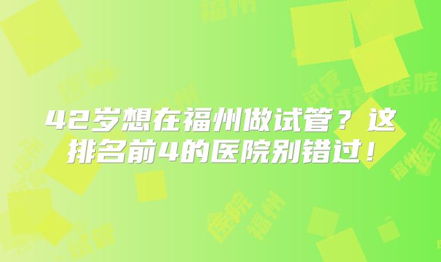 42岁想在福州做试管？这排名前4的医院别错过！