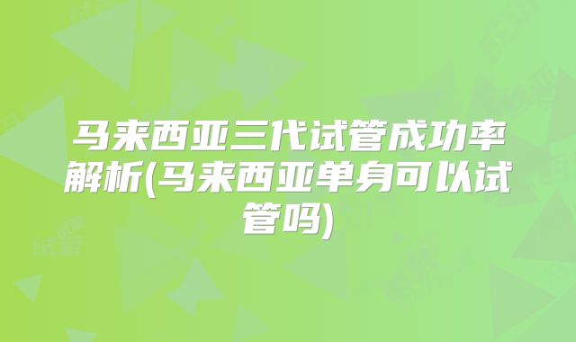 马来西亚三代试管成功率解析(马来西亚单身可以试管吗)