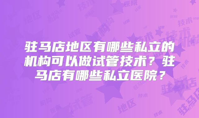 驻马店地区有哪些私立的机构可以做试管技术？驻马店有哪些私立医院？