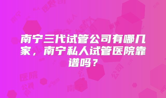 南宁三代试管公司有哪几家，南宁私人试管医院靠谱吗？