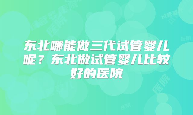 东北哪能做三代试管婴儿呢？东北做试管婴儿比较好的医院