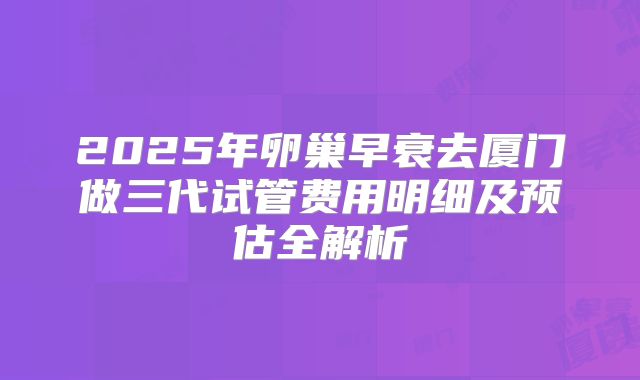 2025年卵巢早衰去厦门做三代试管费用明细及预估全解析