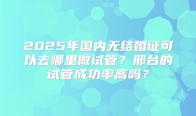 2025年国内无结婚证可以去哪里做试管?邢台的试管成功率高吗?