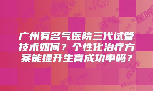 广州有名气医院三代试管技术如何？个性化治疗方案能提升生育成功率吗？