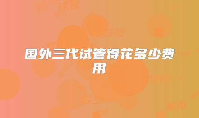 国外三代试管得花多少费用
