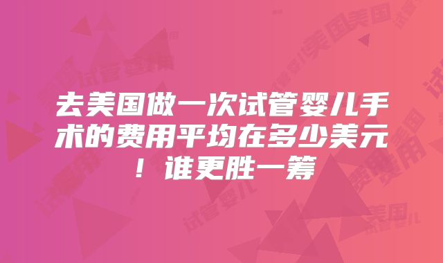 去美国做一次试管婴儿手术的费用平均在多少美元！谁更胜一筹
