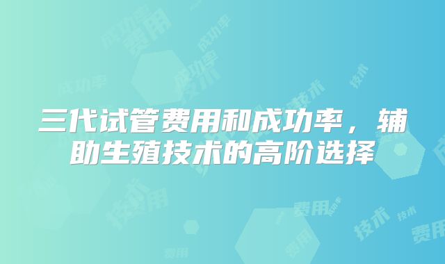 三代试管费用和成功率，辅助生殖技术的高阶选择