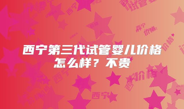 西宁第三代试管婴儿价格怎么样？不贵