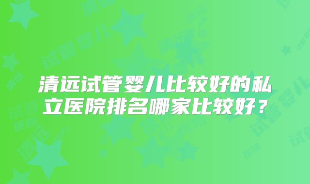 清远试管婴儿比较好的私立医院排名哪家比较好?