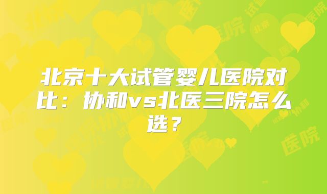 北京十大试管婴儿医院对比:协和vs北医三院怎么选?