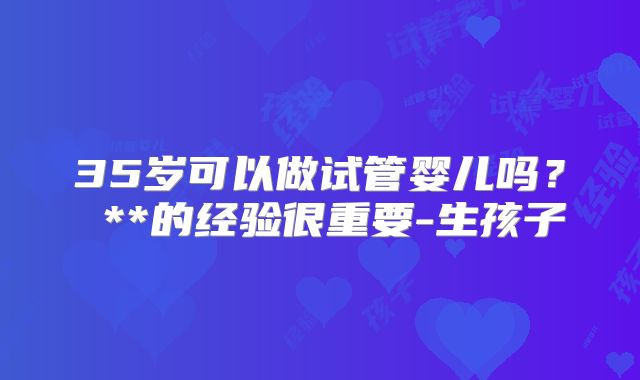 35岁可以做试管婴儿吗？ **的经验很重要-生孩子
