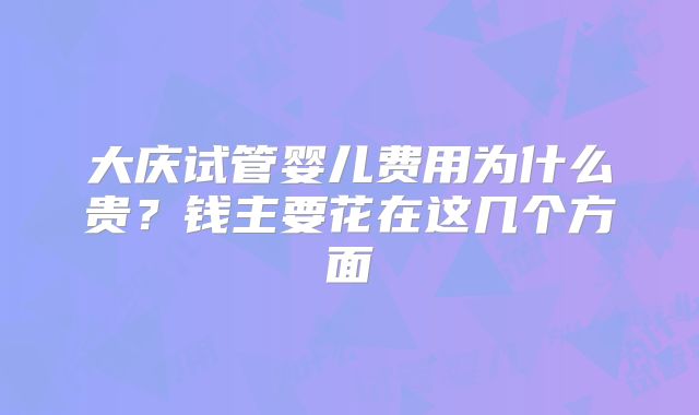 大庆试管婴儿费用为什么贵？钱主要花在这几个方面