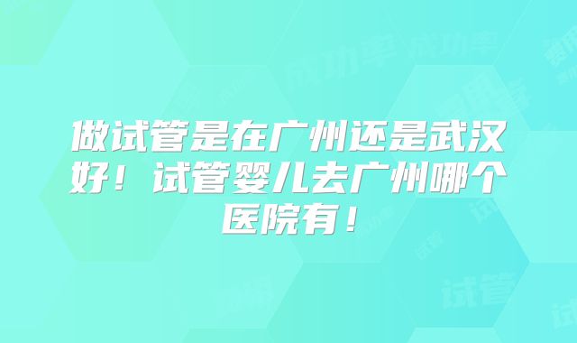 做试管是在广州还是武汉好！试管婴儿去广州哪个医院有！