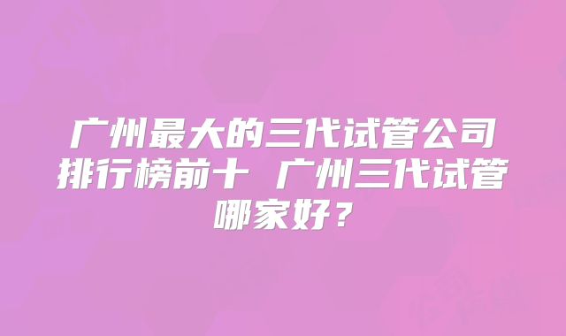 广州最大的三代试管公司排行榜前十 广州三代试管哪家好?