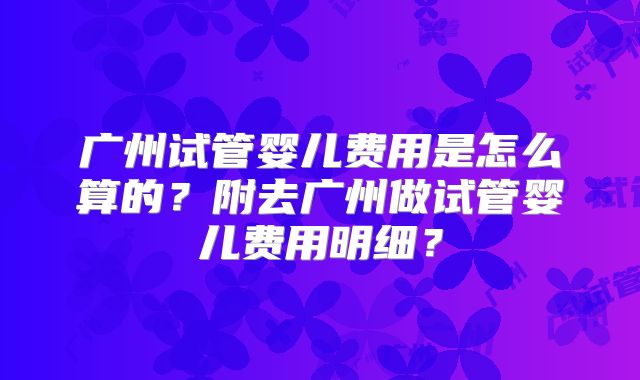 广州试管婴儿费用是怎么算的?附去广州做试管婴儿费用明细?