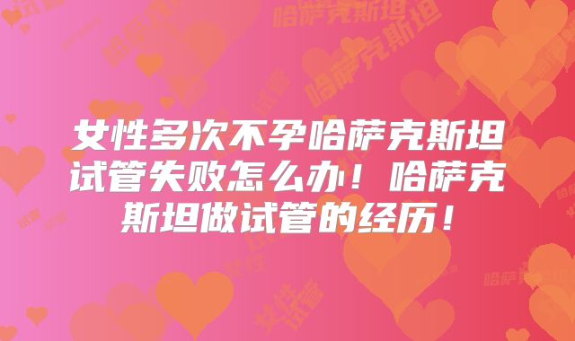 女性多次不孕哈萨克斯坦试管失败怎么办！哈萨克斯坦做试管的经历！