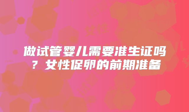做试管婴儿需要准生证吗？女性促卵的前期准备