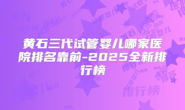黄石三代试管婴儿哪家医院排名靠前-2025全新排行榜