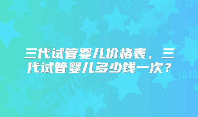 三代试管婴儿价格表，三代试管婴儿多少钱一次？
