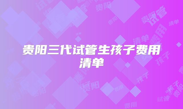 贵阳三代试管生孩子费用清单