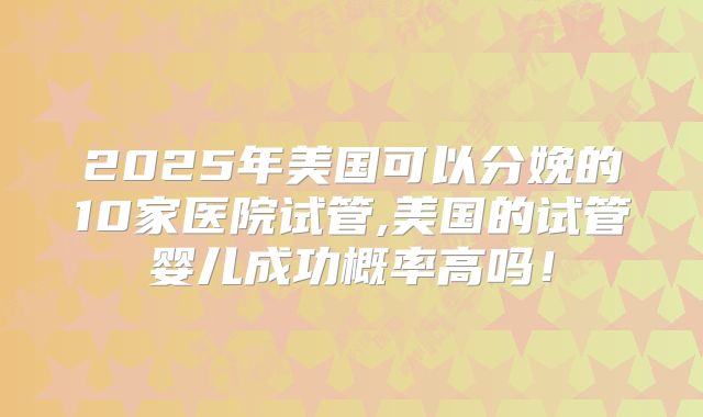 2025年美国可以分娩的10家医院试管,美国的试管婴儿成功概率高吗！