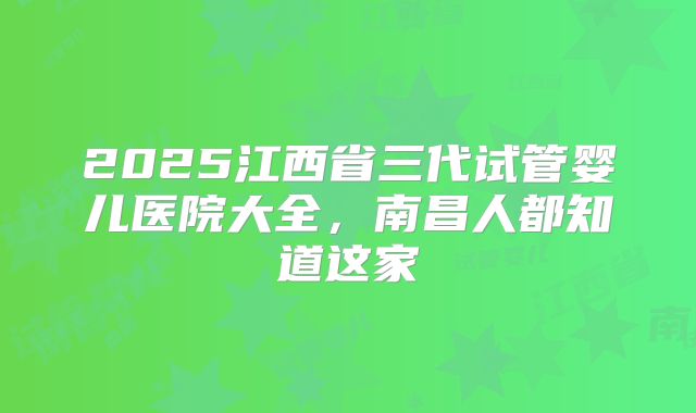 2025江西省三代试管婴儿医院大全，南昌人都知道这家