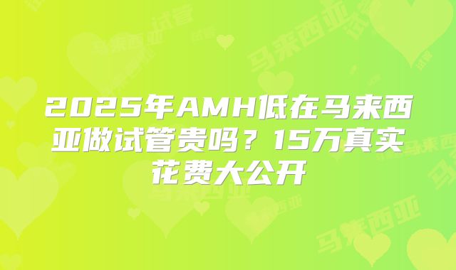2025年AMH低在马来西亚做试管贵吗？15万真实花费大公开