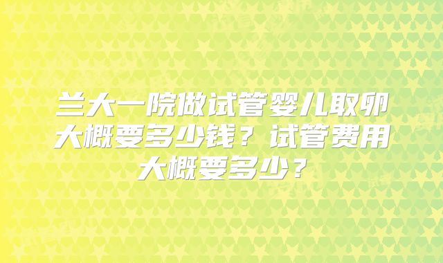 兰大一院做试管婴儿取卵大概要多少钱？试管费用大概要多少？