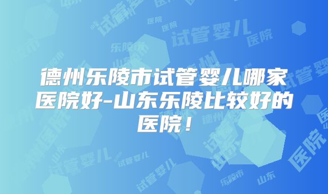 德州乐陵市试管婴儿哪家医院好-山东乐陵比较好的医院！