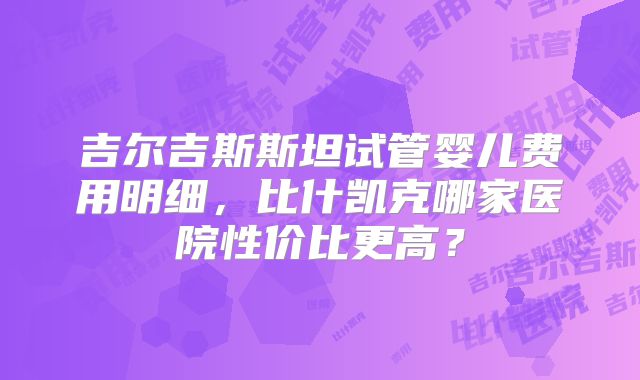 吉尔吉斯斯坦试管婴儿费用明细，比什凯克哪家医院性价比更高？