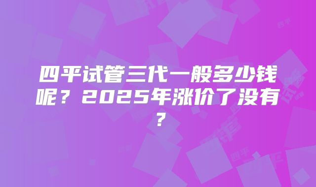 四平试管三代一般多少钱呢？2025年涨价了没有？