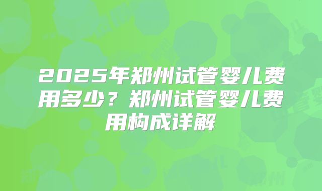 2025年郑州试管婴儿费用多少？郑州试管婴儿费用构成详解