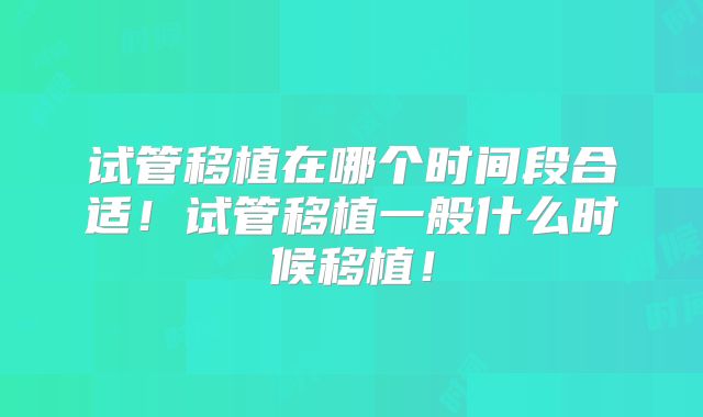 试管移植在哪个时间段合适！试管移植一般什么时候移植！