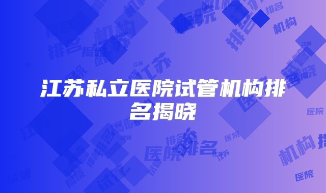 江苏私立医院试管机构排名揭晓