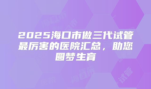 2025海口市做三代试管最厉害的医院汇总，助您圆梦生育