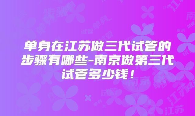 单身在江苏做三代试管的步骤有哪些-南京做第三代试管多少钱！