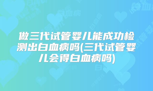 做三代试管婴儿能成功检测出白血病吗(三代试管婴儿会得白血病吗)