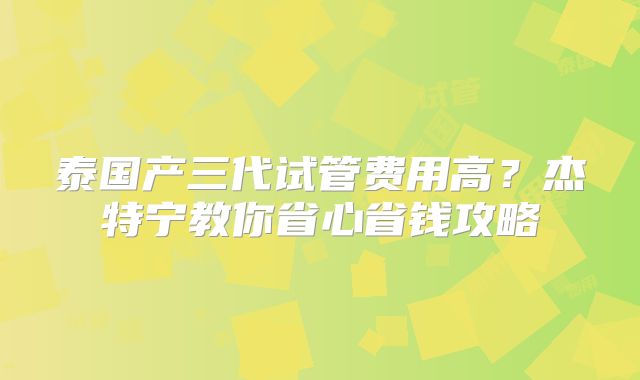 泰国产三代试管费用高？杰特宁教你省心省钱攻略