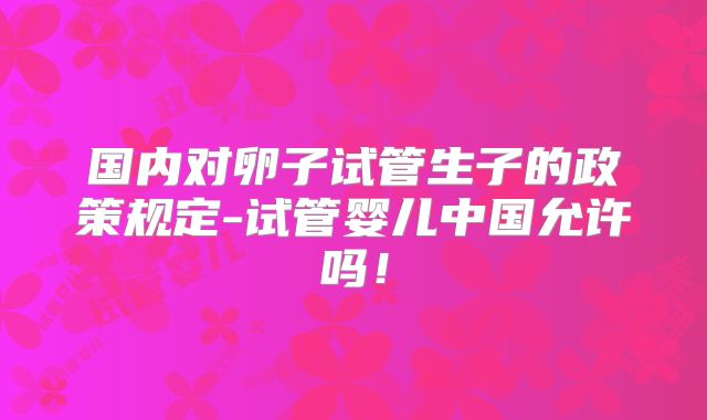 国内对卵子试管生子的政策规定-试管婴儿中国允许吗！
