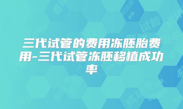 三代试管的费用冻胚胎费用-三代试管冻胚移植成功率