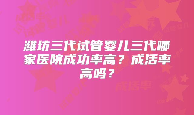 潍坊三代试管婴儿三代哪家医院成功率高？成活率高吗？