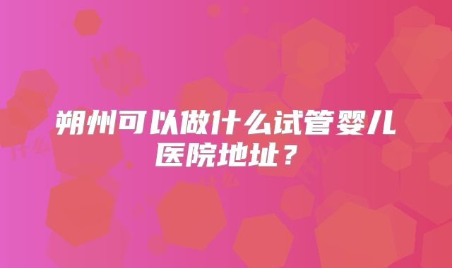 朔州可以做什么试管婴儿医院地址？