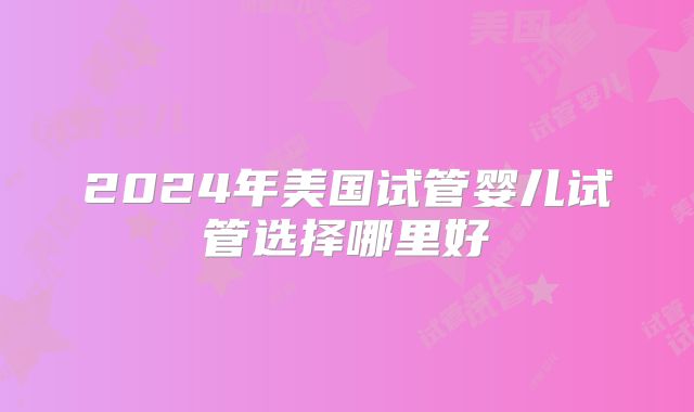 2024年美国试管婴儿试管选择哪里好