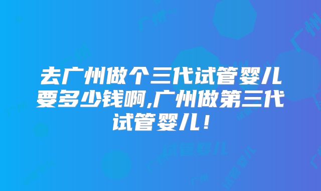 去广州做个三代试管婴儿要多少钱啊,广州做第三代试管婴儿!